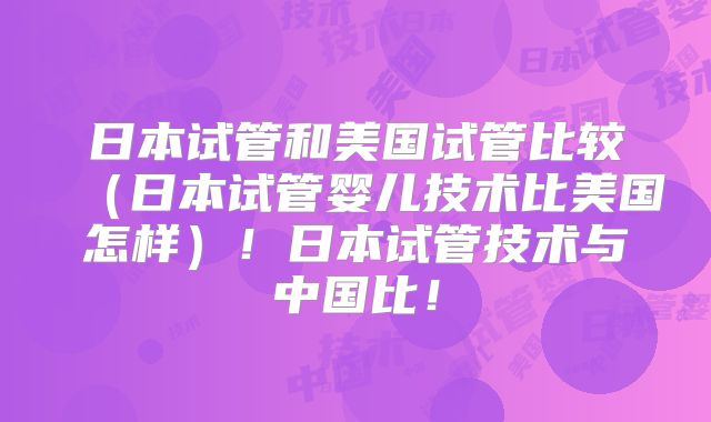 日本试管和美国试管比较(日本试管婴儿技术比美国怎样)!日本试管技术与中国比!