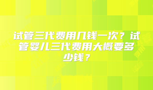 试管三代费用几钱一次？试管婴儿三代费用大概要多少钱？