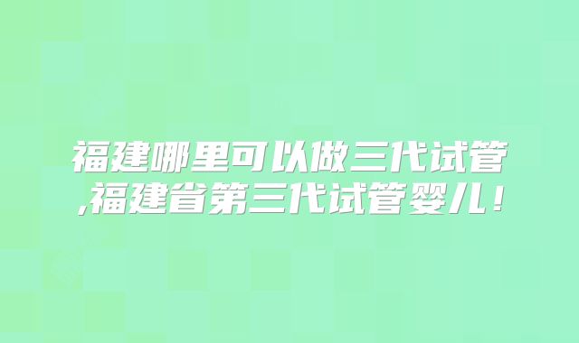 福建哪里可以做三代试管,福建省第三代试管婴儿！