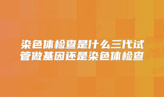 染色体检查是什么三代试管做基因还是染色体检查