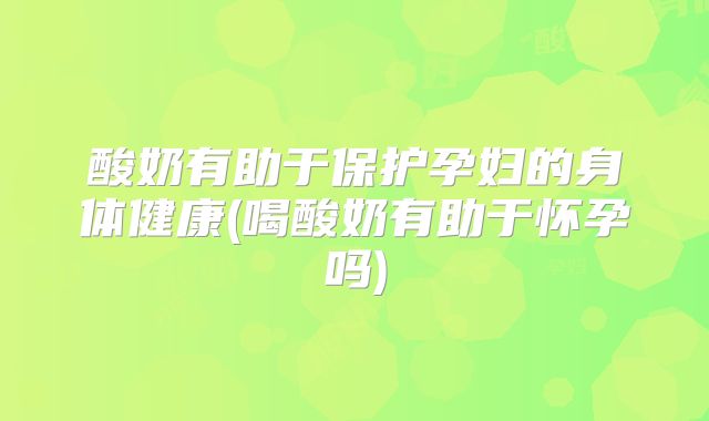 酸奶有助于保护孕妇的身体健康(喝酸奶有助于怀孕吗)