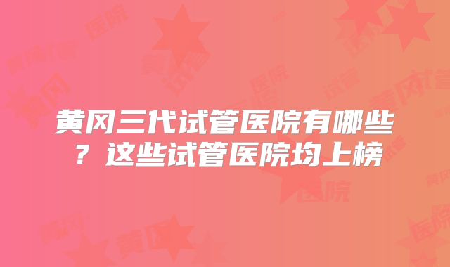 黄冈三代试管医院有哪些?这些试管医院均上榜