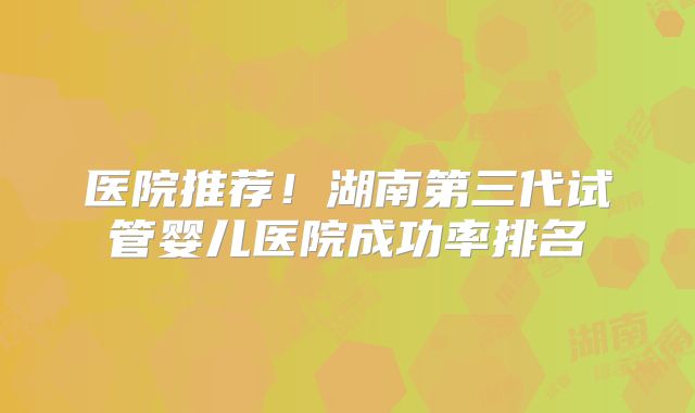 医院推荐!湖南第三代试管婴儿医院成功率排名