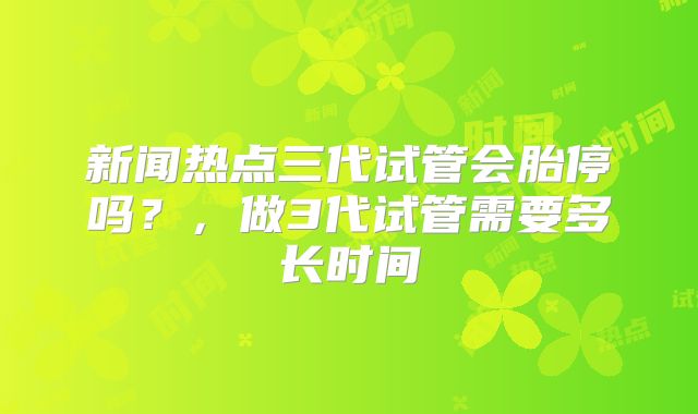 新闻热点三代试管会胎停吗?,做3代试管需要多长时间