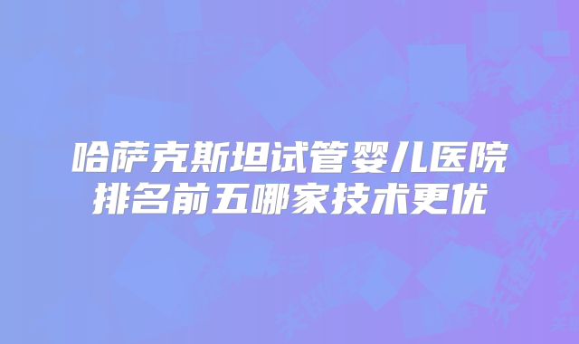 哈萨克斯坦试管婴儿医院排名前五哪家技术更优