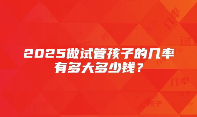 2025做试管孩子的几率有多大多少钱？