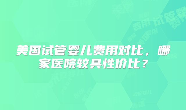 美国试管婴儿费用对比，哪家医院较具性价比？