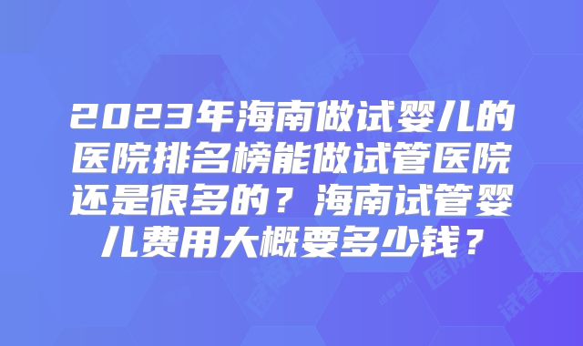 2023年海南做试婴儿的医院排名榜能做试管医院还是很多的？海南试管婴儿费用大概要多少钱？