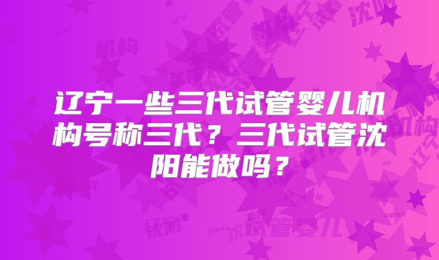辽宁一些三代试管婴儿机构号称三代?三代试管沈阳能做吗?