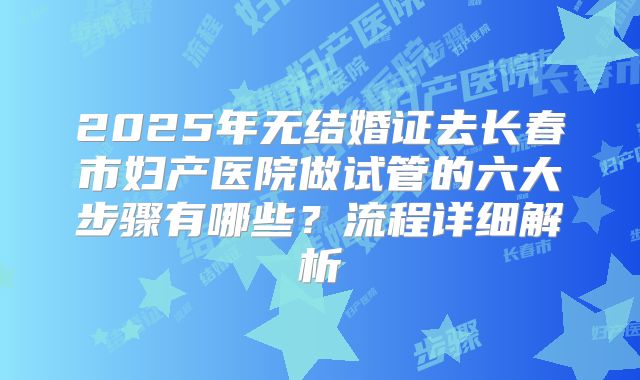 2025年无结婚证去长春市妇产医院做试管的六大步骤有哪些?流程详细解析
