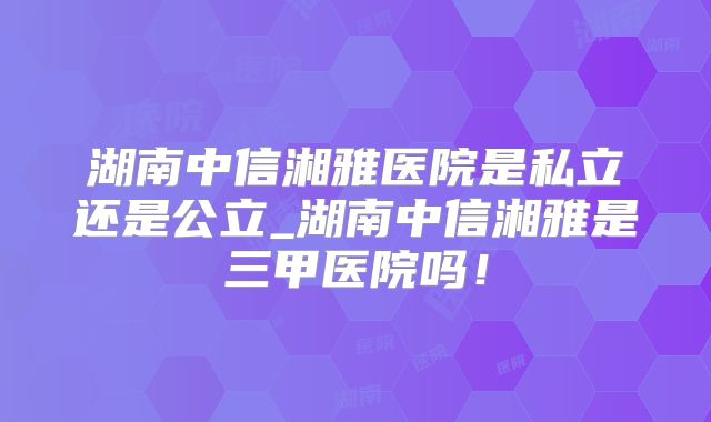 湖南中信湘雅医院是私立还是公立_湖南中信湘雅是三甲医院吗！