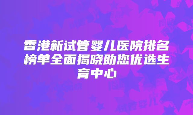 香港新试管婴儿医院排名榜单全面揭晓助您优选生育中心