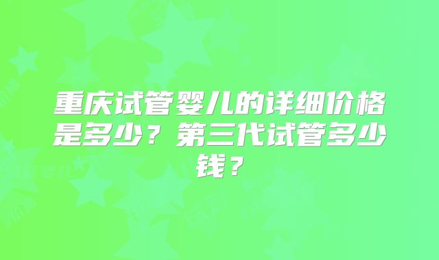 重庆试管婴儿的详细价格是多少?第三代试管多少钱?