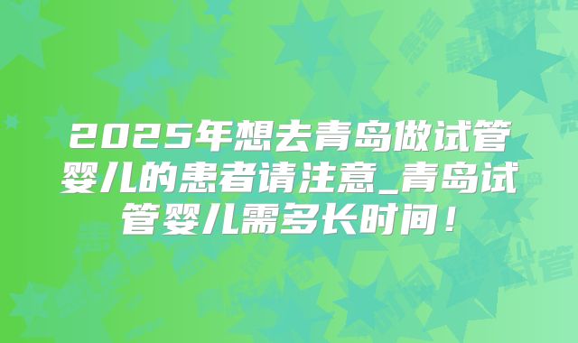 2025年想去青岛做试管婴儿的患者请注意_青岛试管婴儿需多长时间!