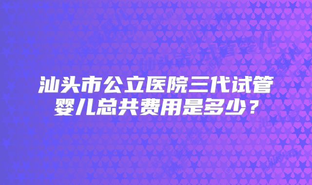 汕头市公立医院三代试管婴儿总共费用是多少?