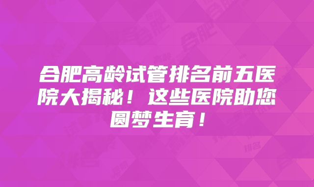 合肥高龄试管排名前五医院大揭秘！这些医院助您圆梦生育！