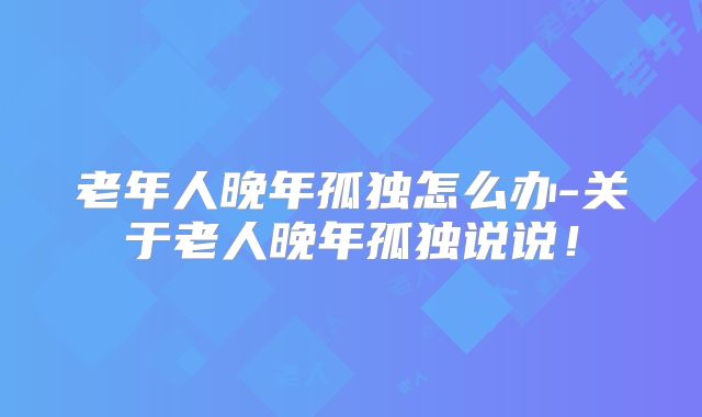 老年人晚年孤独怎么办-关于老人晚年孤独说说!