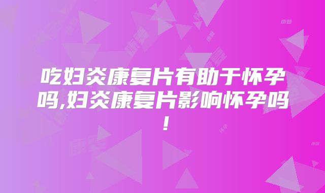 吃妇炎康复片有助于怀孕吗,妇炎康复片影响怀孕吗!
