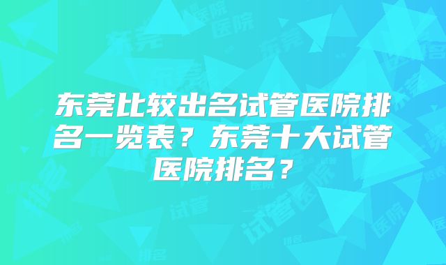 东莞比较出名试管医院排名一览表？东莞十大试管医院排名？
