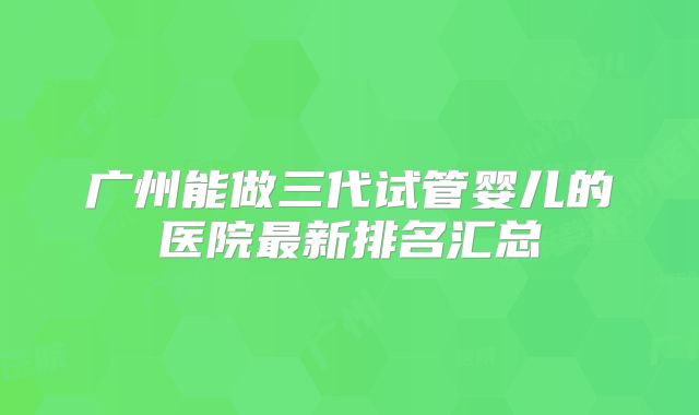 广州能做三代试管婴儿的医院最新排名汇总