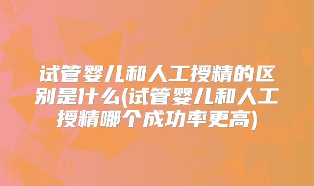 试管婴儿和人工授精的区别是什么(试管婴儿和人工授精哪个成功率更高)