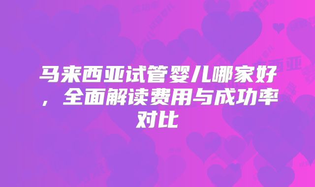 马来西亚试管婴儿哪家好，全面解读费用与成功率对比