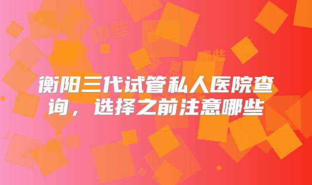 衡阳三代试管私人医院查询,选择之前注意哪些