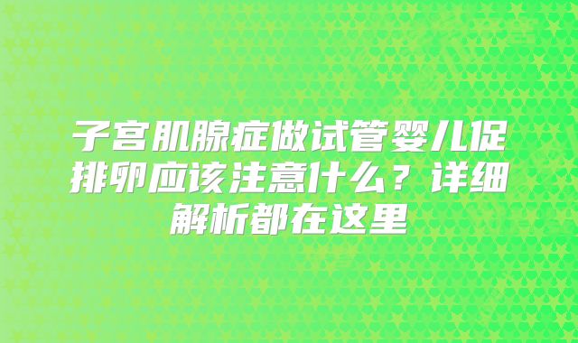 子宫肌腺症做试管婴儿促排卵应该注意什么?详细解析都在这里