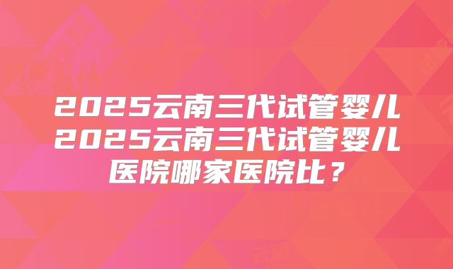 2025云南三代试管婴儿2025云南三代试管婴儿医院哪家医院比？