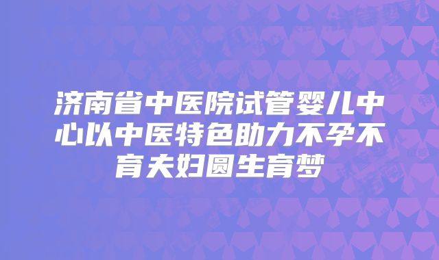 济南省中医院试管婴儿中心以中医特色助力不孕不育夫妇圆生育梦