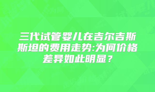 三代试管婴儿在吉尔吉斯斯坦的费用走势:为何价格差异如此明显?