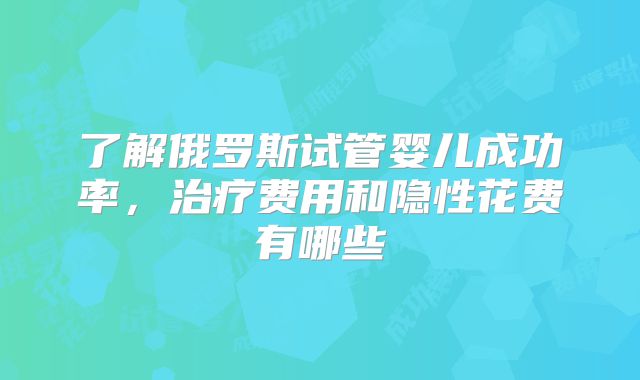 了解俄罗斯试管婴儿成功率,治疗费用和隐性花费有哪些