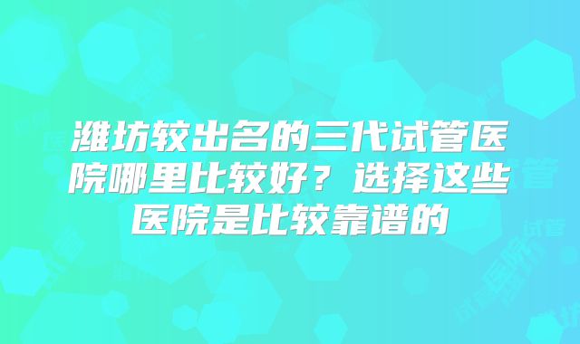潍坊较出名的三代试管医院哪里比较好？选择这些医院是比较靠谱的