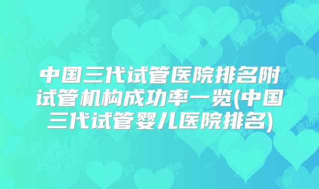 中国三代试管医院排名附试管机构成功率一览(中国三代试管婴儿医院排名)