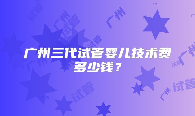 广州三代试管婴儿技术费多少钱？
