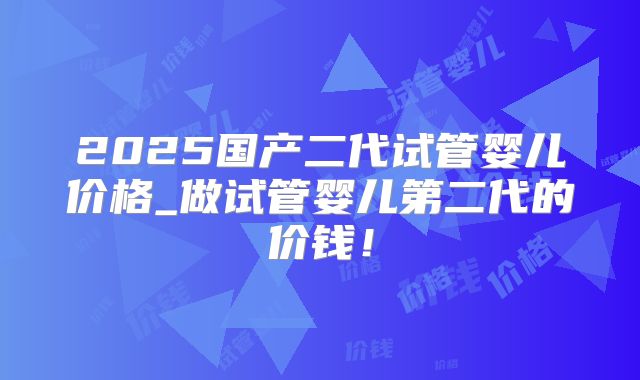 2025国产二代试管婴儿价格_做试管婴儿第二代的价钱！