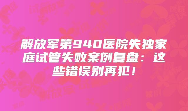 解放军第940医院失独家庭试管失败案例复盘：这些错误别再犯！