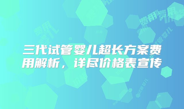 三代试管婴儿超长方案费用解析，详尽价格表宣传