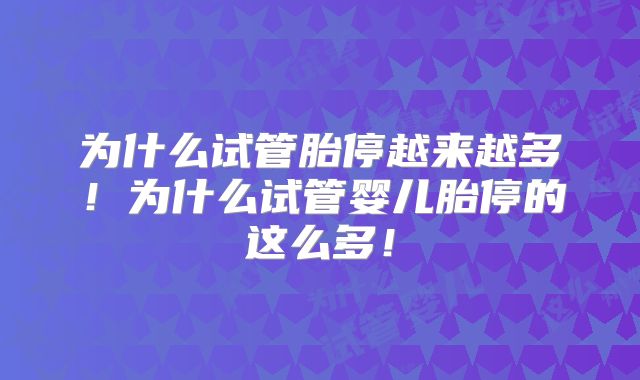 为什么试管胎停越来越多!为什么试管婴儿胎停的这么多!