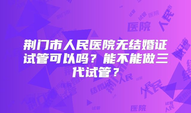 荆门市人民医院无结婚证试管可以吗？能不能做三代试管？
