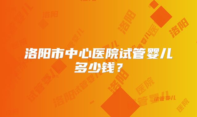 洛阳市中心医院试管婴儿多少钱？