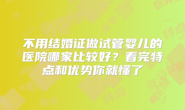 不用结婚证做试管婴儿的医院哪家比较好？看完特点和优势你就懂了