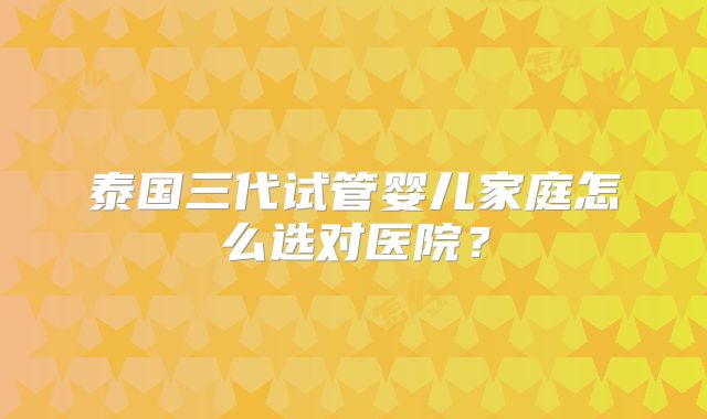 泰国三代试管婴儿家庭怎么选对医院？