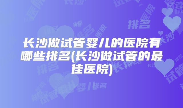 长沙做试管婴儿的医院有哪些排名(长沙做试管的最佳医院)
