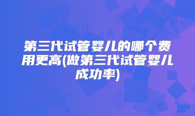 第三代试管婴儿的哪个费用更高(做第三代试管婴儿成功率)