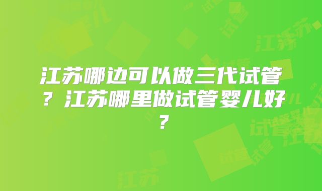 江苏哪边可以做三代试管？江苏哪里做试管婴儿好？