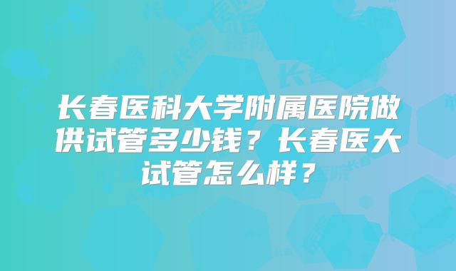 长春医科大学附属医院做供试管多少钱?长春医大试管怎么样?