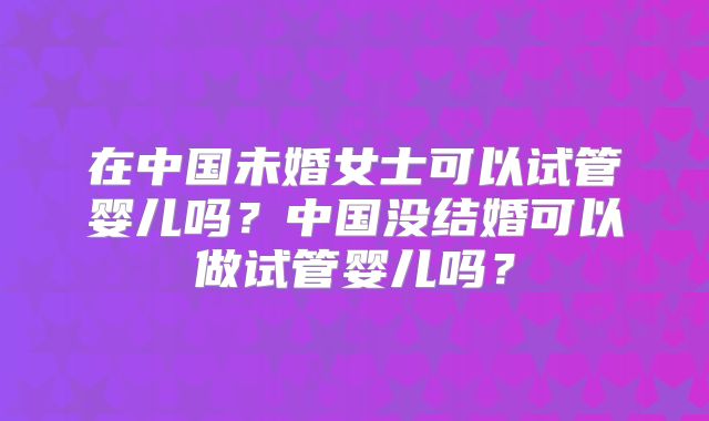 在中国未婚女士可以试管婴儿吗?中国没结婚可以做试管婴儿吗?