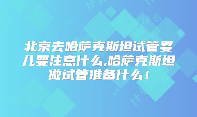 北京去哈萨克斯坦试管婴儿要注意什么,哈萨克斯坦做试管准备什么！