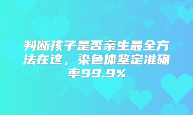 判断孩子是否亲生最全方法在这，染色体鉴定准确率99.9%